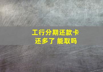 工行分期还款卡 还多了 能取吗